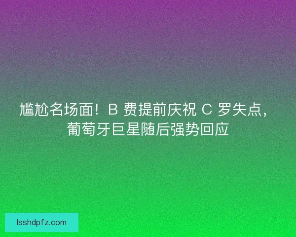 尴尬名场面！B 费提前庆祝 C 罗失点，葡萄牙巨星随后强势回应