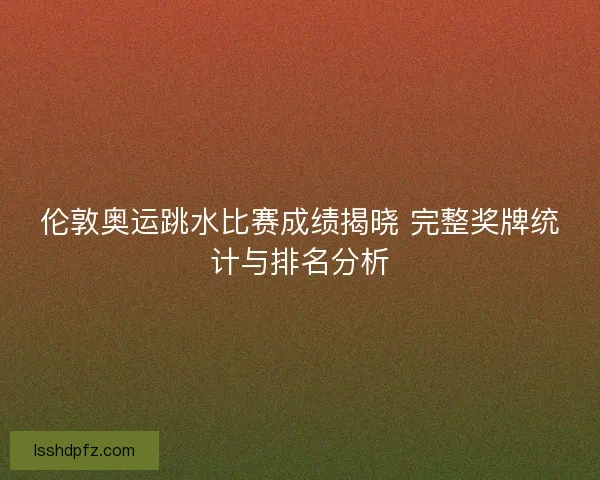 伦敦奥运跳水比赛成绩揭晓 完整奖牌统计与排名分析