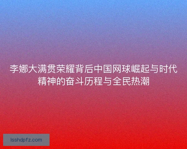 李娜大满贯荣耀背后中国网球崛起与时代精神的奋斗历程与全民热潮