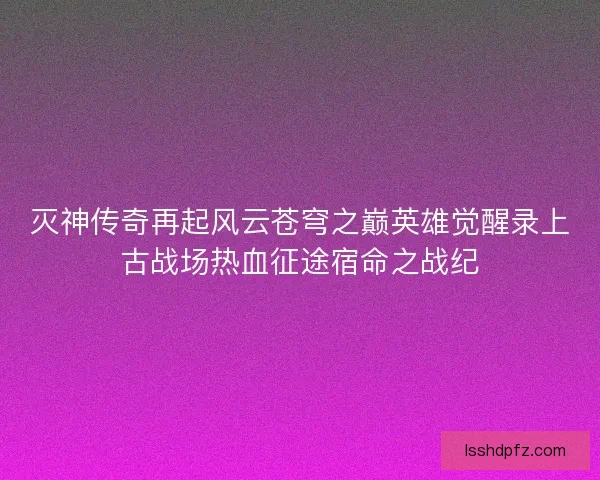 灭神传奇再起风云苍穹之巅英雄觉醒录上古战场热血征途宿命之战纪