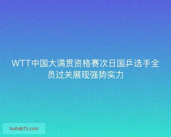 WTT中国大满贯资格赛次日国乒选手全员过关展现强势实力