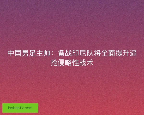 中国男足主帅：备战印尼队将全面提升逼抢侵略性战术
