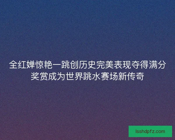 全红婵惊艳一跳创历史完美表现夺得满分奖赏成为世界跳水赛场新传奇