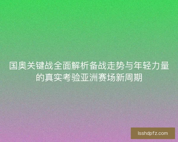 国奥关键战全面解析备战走势与年轻力量的真实考验亚洲赛场新周期