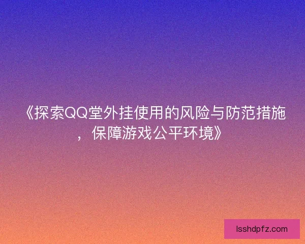 《探索QQ堂外挂使用的风险与防范措施，保障游戏公平环境》