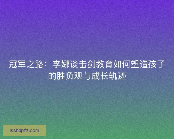冠军之路：李娜谈击剑教育如何塑造孩子的胜负观与成长轨迹