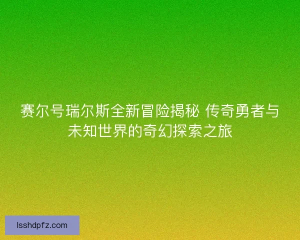 赛尔号瑞尔斯全新冒险揭秘 传奇勇者与未知世界的奇幻探索之旅
